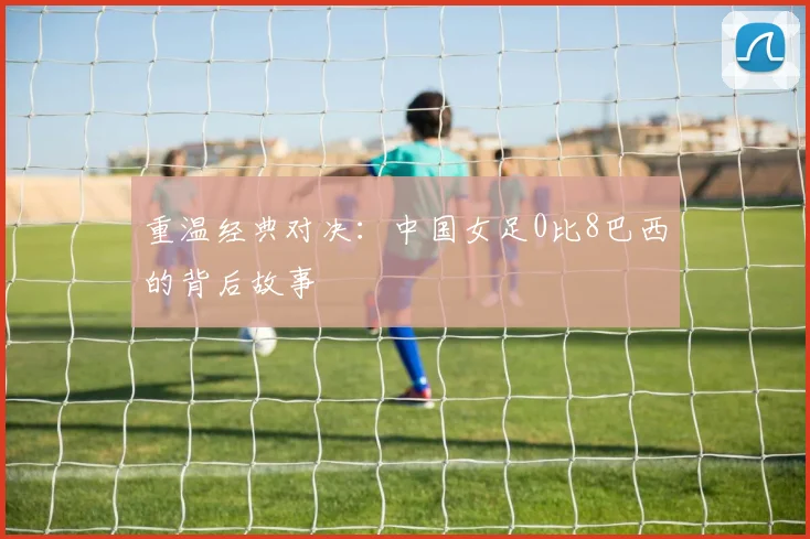 重温经典对决：中国女足0比8巴西的背后故事