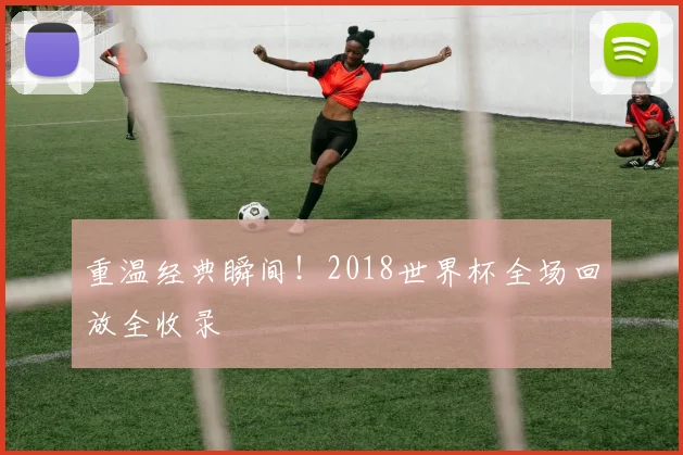 重温经典瞬间！2018世界杯全场回放全收录