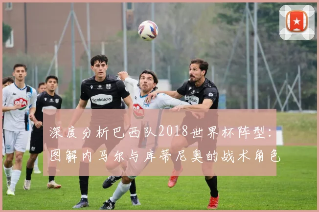 深度分析巴西队2018世界杯阵型：图解内马尔与库蒂尼奥的战术角色