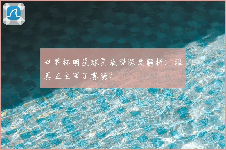 世界杯明星球员表现深度解析:谁真正主宰了赛场?