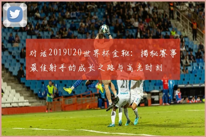 对话2019U20世界杯金靴：揭秘赛事最佳射手的成长之路与高光时刻