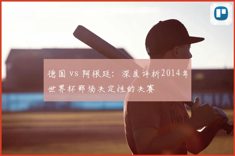德国 vs 阿根廷:深度评析2014年世界杯那场决定性的决赛