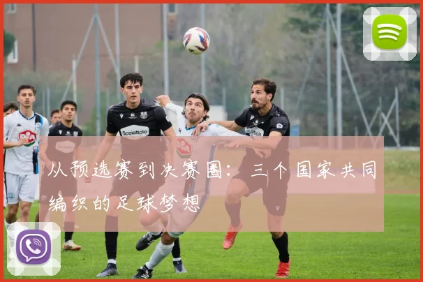 从预选赛到决赛圈:三个国家共同编织的足球梦想