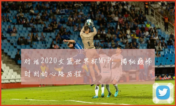 对话2020女篮世界杯MVP：揭秘巅峰时刻的心路历程
