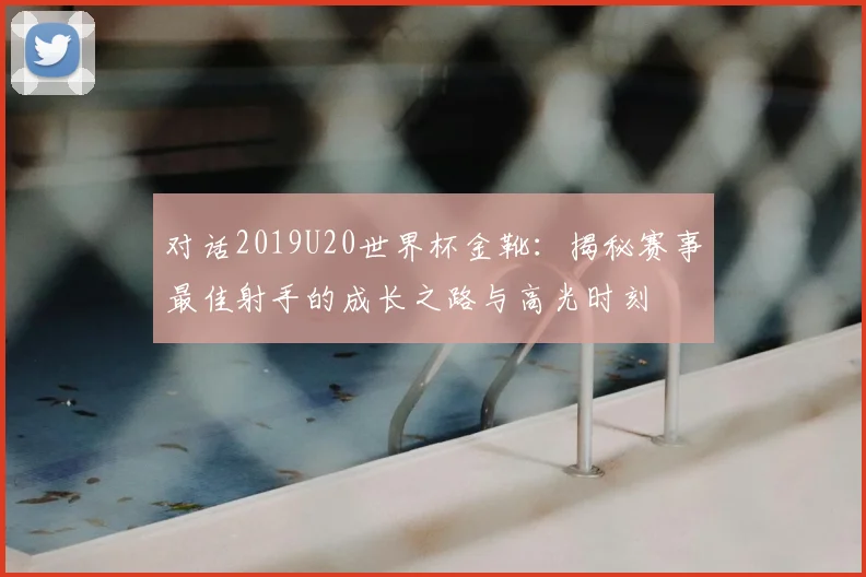 对话2019U20世界杯金靴：揭秘赛事最佳射手的成长之路与高光时刻