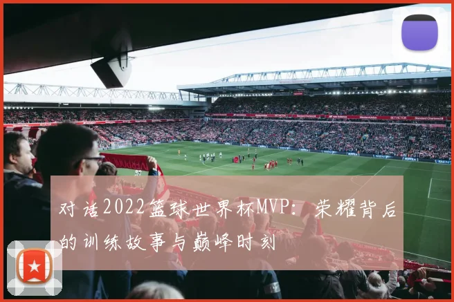对话2022篮球世界杯MVP：荣耀背后的训练故事与巅峰时刻