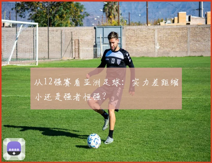 从12强赛看亚洲足球：实力差距缩小还是强者恒强？