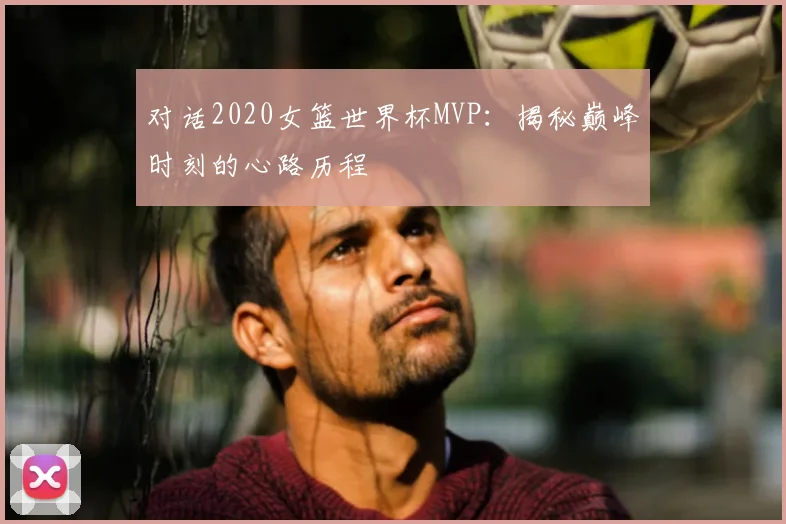 对话2020女篮世界杯MVP：揭秘巅峰时刻的心路历程