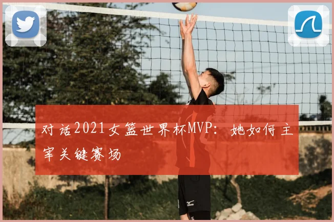 对话2021女篮世界杯MVP：她如何主宰关键赛场