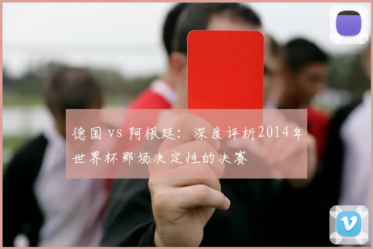 德国 vs 阿根廷:深度评析2014年世界杯那场决定性的决赛