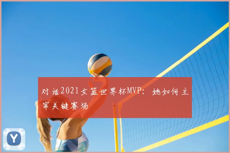 对话2021女篮世界杯MVP：她如何主宰关键赛场