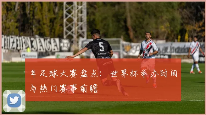 年足球大赛盘点：世界杯举办时间与热门赛事前瞻