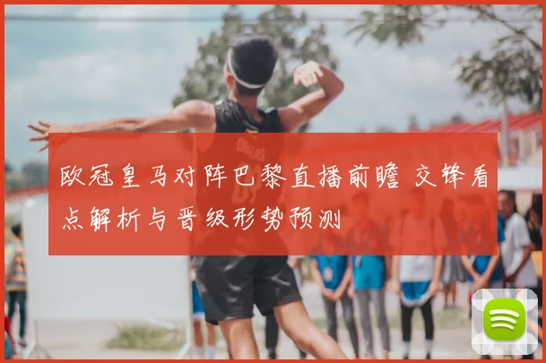 欧冠皇马对阵巴黎直播前瞻 交锋看点解析与晋级形势预测