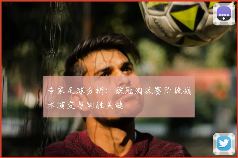 专家足球分析：欧冠淘汰赛阶段战术演变与制胜关键