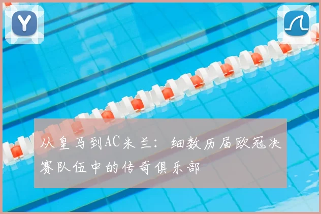 从皇马到AC米兰：细数历届欧冠决赛队伍中的传奇俱乐部