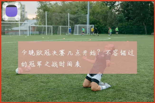 今晚欧冠决赛几点开始？不容错过的冠军之战时间表