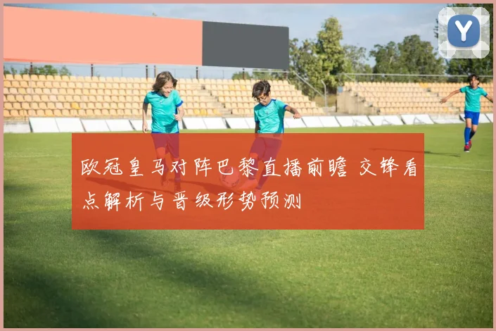 欧冠皇马对阵巴黎直播前瞻 交锋看点解析与晋级形势预测