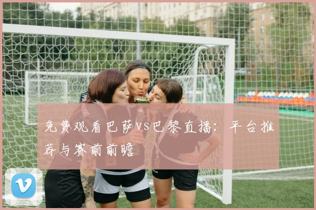免费观看巴萨vs巴黎直播：平台推荐与赛前前瞻