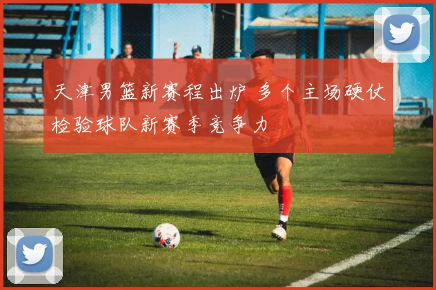 天津男篮新赛程出炉 多个主场硬仗检验球队新赛季竞争力