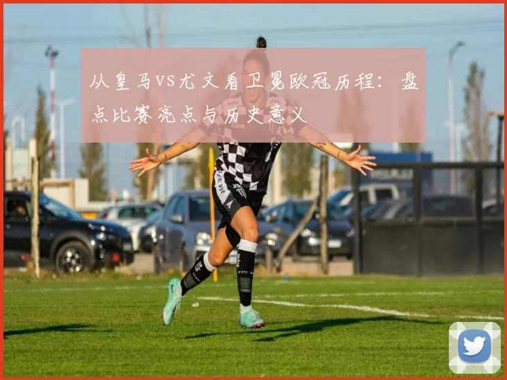 从皇马vs尤文看卫冕欧冠历程：盘点比赛亮点与历史意义