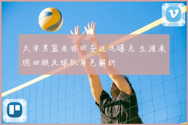 天津男篮老将田垒近况曝光 生涯表现回顾及球队角色解析