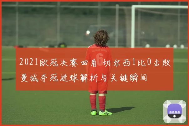 2021欧冠决赛回看 切尔西1比0击败曼城夺冠进球解析与关键瞬间