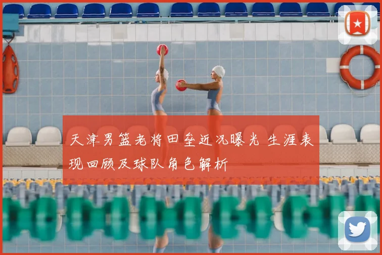 天津男篮老将田垒近况曝光 生涯表现回顾及球队角色解析