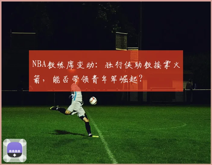 NBA教练席变动：独行侠助教接掌火箭，能否带领青年军崛起？