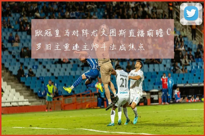 欧冠皇马对阵尤文图斯直播前瞻 C罗旧主重逢主帅斗法成焦点